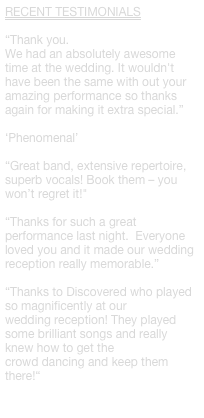 RECENT TESTIMONIALS

“Thank you.
We had an absolutely awesome time at the wedding. It wouldn't have been the same with out your amazing performance so thanks again for making it extra special.”

‘Phenomenal’ 

“Great band, extensive repertoire, superb vocals! Book them – you won’t regret it!"

“Thanks for such a great performance last night.  Everyone loved you and it made our wedding reception really memorable.”

“Thanks to Discovered who played so magnificently at our
wedding reception! They played some brilliant songs and really knew how to get the
crowd dancing and keep them there!“

 